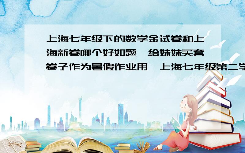 上海七年级下的数学金试卷和上海新卷哪个好如题,给妹妹买套卷子作为暑假作业用,上海七年级第二学期的数学,金试卷和上海新卷哪个比较好?要求【适合中等学生,难题、刁题少,且部分题有