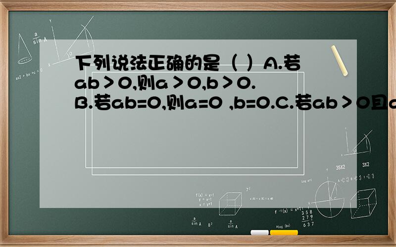 下列说法正确的是（ ）A.若ab＞0,则a＞0,b＞0.B.若ab=0,则a=0 ,b=0.C.若ab＞0且a+b＞0,则a＞0,b＞0.D.a为任一有理数,则-a×a＜0四个各不相等的整数a、b、c、d,他们的积abcd=9,那么这四个数的和是（ ）A.0 B