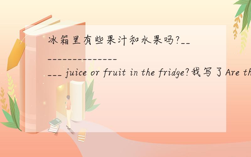 冰箱里有些果汁和水果吗?___________________ juice or fruit in the fridge?我写了Are there any 但是错了.那应该是?大家回答时候拜托说上理由