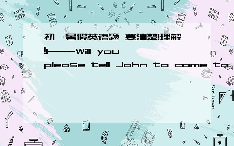 初一暑假英语题 要清楚!理解!1---Will you please tell John to come to my office? ----____.A.Yes,I do    B.I will be glad   C.Thank you    D.I will be glad to2---The Greens ____ Beijing in a weed.  (in a week是什么意思?)A.moved   B.is m