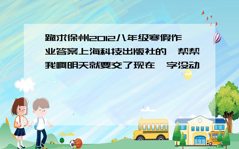 跪求徐州2012八年级寒假作业答案上海科技出版社的、帮帮我啊明天就要交了现在一字没动……