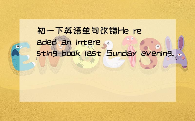 初一下英语单句改错He readed an interesting book last Sunday evening.______改为______