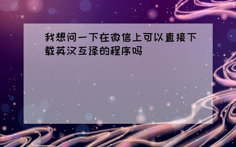 我想问一下在微信上可以直接下载英汉互译的程序吗