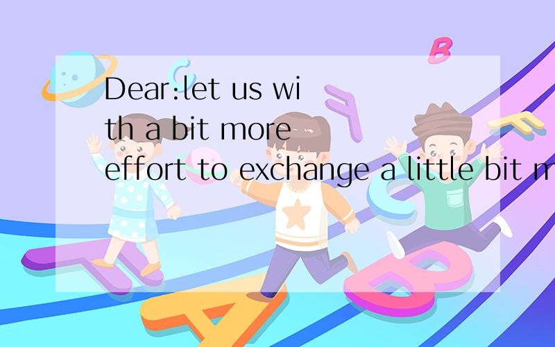 Dear:let us with a bit more effort to exchange a little bit more happiness