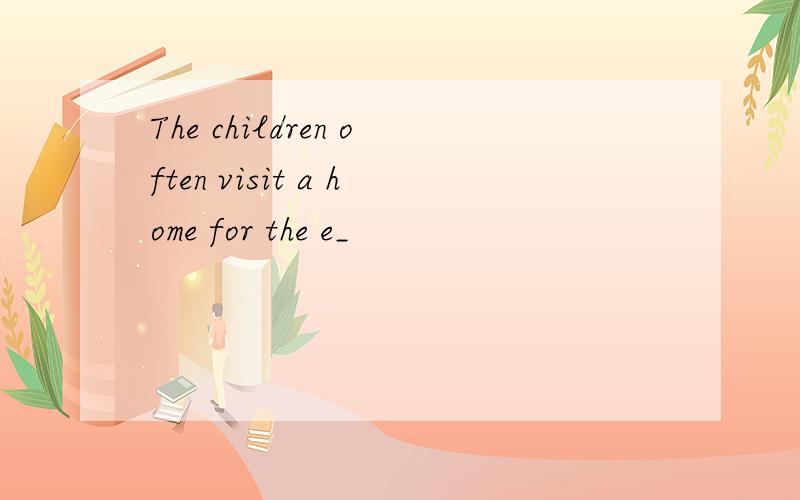 The children often visit a home for the e_