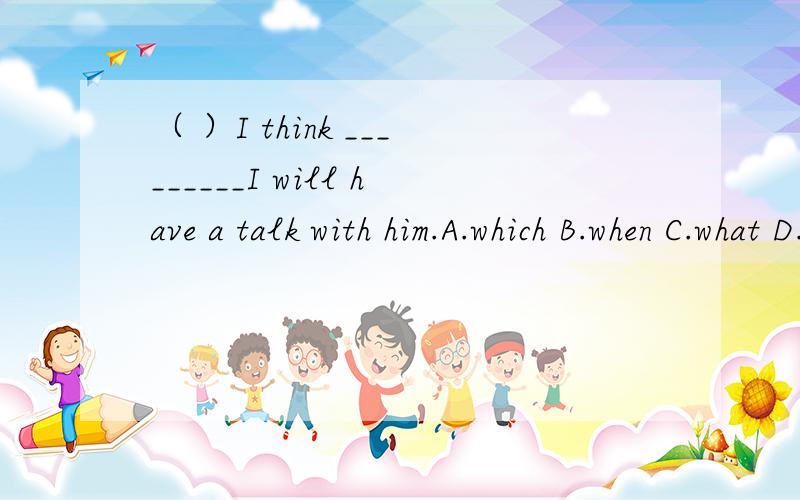 （ ）I think _________I will have a talk with him.A.which B.when C.what D.that说明理由