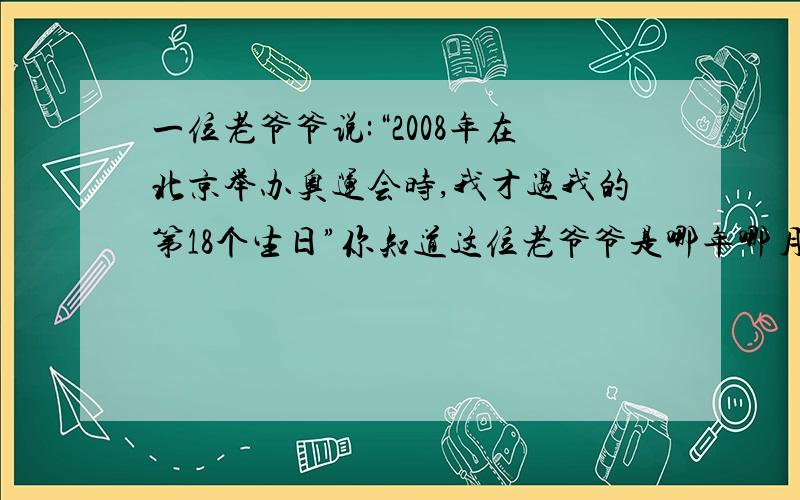 一位老爷爷说:“2008年在北京举办奥运会时,我才过我的第18个生日”你知道这位老爷爷是哪年哪月出生的吗?（