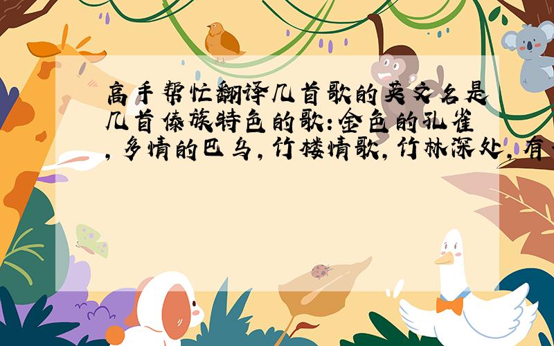 高手帮忙翻译几首歌的英文名是几首傣族特色的歌：金色的孔雀,多情的巴乌,竹楼情歌,竹林深处,有一个美丽的地方,月光下的凤尾竹