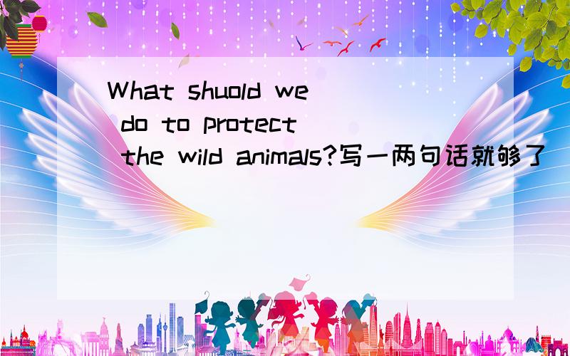 What shuold we do to protect the wild animals?写一两句话就够了（用英语）