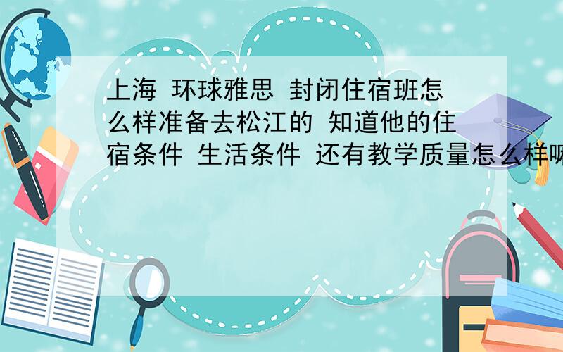 上海 环球雅思 封闭住宿班怎么样准备去松江的 知道他的住宿条件 生活条件 还有教学质量怎么样嘛?或者在上海上过 环球雅思 封闭住宿的 觉得他如何?