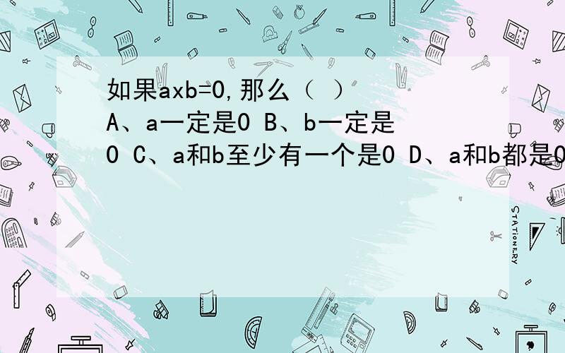 如果axb=0,那么（ ） A、a一定是0 B、b一定是0 C、a和b至少有一个是0 D、a和b都是0 该选那一个