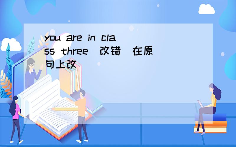 you are in class three(改错）在原句上改