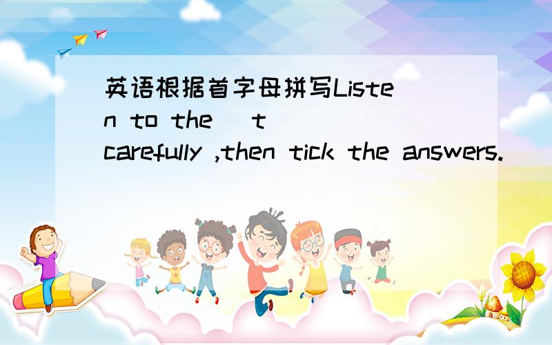 英语根据首字母拼写Listen to the (t ) carefully ,then tick the answers.