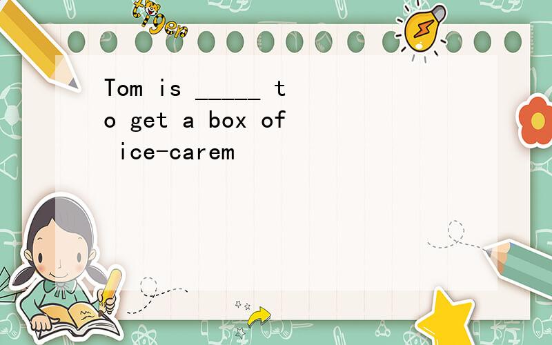 Tom is _____ to get a box of ice-carem