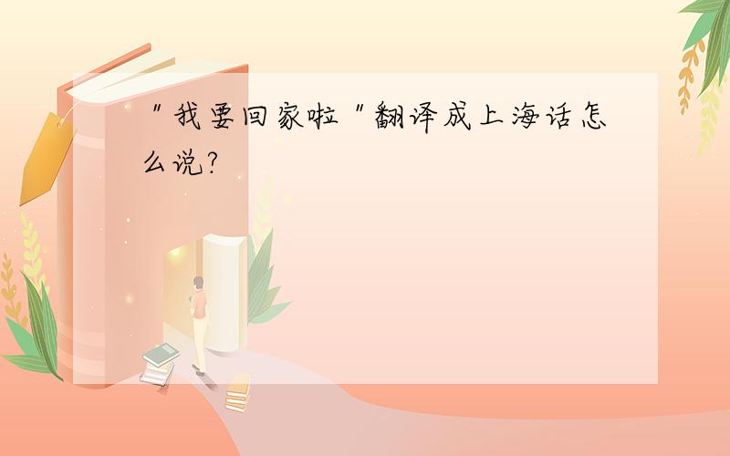 ＂我要回家啦＂翻译成上海话怎么说?