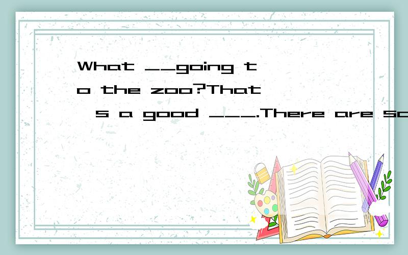 What __going to the zoo?That's a good ___.There are some___animals in the zoo.What are they?Some wolves,giraffes____kangaroos.Really?Where are they_____?Well,the wolves are from Europe and the giraffes are from_____.___about the kangaroos?They are fr