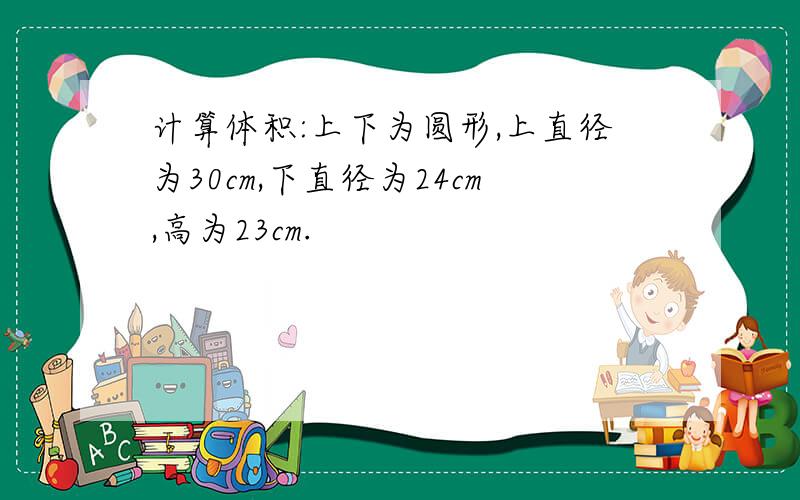 计算体积:上下为圆形,上直径为30cm,下直径为24cm,高为23cm.