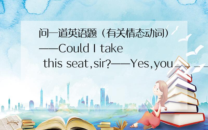 问一道英语题（有关情态动词）——Could I take this seat,sir?——Yes,you_______.A.could B.must C.need D.may这里答案是D,可是为什么不能选A呢?用could提问可以用may回答吗?那用can体温也可以吗?