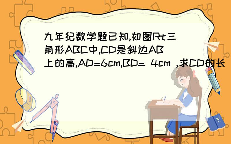 九年纪数学题已知,如图Rt三角形ABC中,CD是斜边AB上的高,AD=6cm,BD= 4cm ,求CD的长