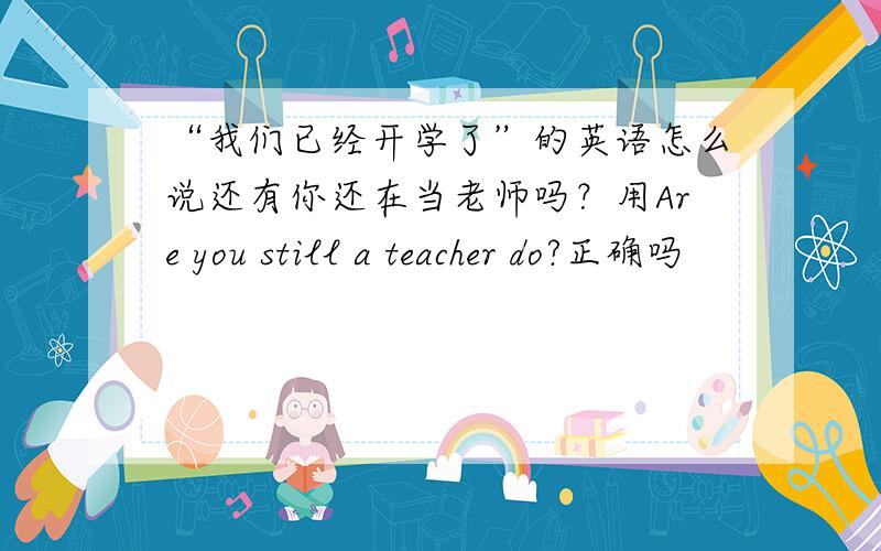 “我们已经开学了”的英语怎么说还有你还在当老师吗？用Are you still a teacher do?正确吗