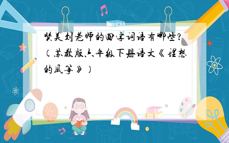 赞美刘老师的四字词语有哪些?（苏教版六年级下册语文《理想的风筝》）