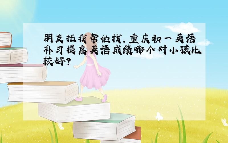 朋友托我帮他找,重庆初一英语补习提高英语成绩哪个对小孩比较好?