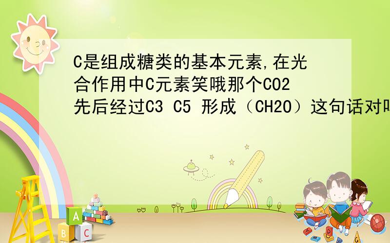 C是组成糖类的基本元素,在光合作用中C元素笑哦那个CO2先后经过C3 C5 形成（CH2O）这句话对吗 为什么.