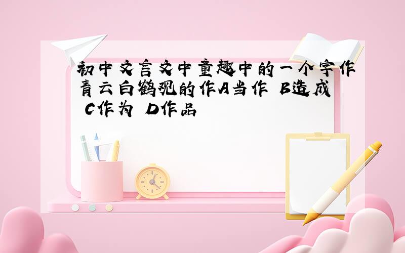 初中文言文中童趣中的一个字作青云白鹤观的作A当作 B造成 C作为 D作品