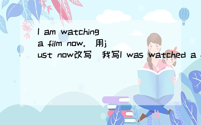 I am watching a film now.(用just now改写）我写I was watched a film just now.为什么是错的?急用.