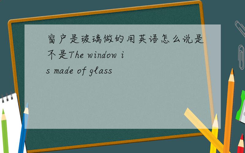 窗户是玻璃做的用英语怎么说是不是The window is made of glass