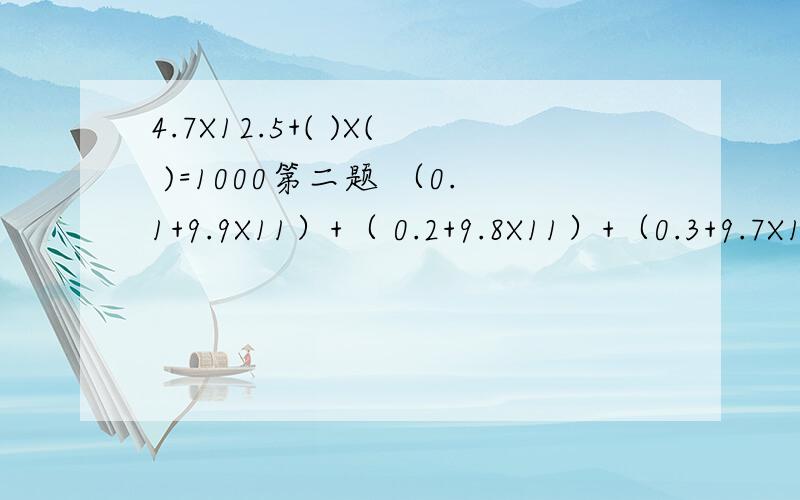 4.7X12.5+( )X( )=1000第二题 （0.1+9.9X11）+（ 0.2+9.8X11）+（0.3+9.7X11）+.+（0.8+9.2X11)+(0.9+9.1X11) 计算呀 第二题加算式呀