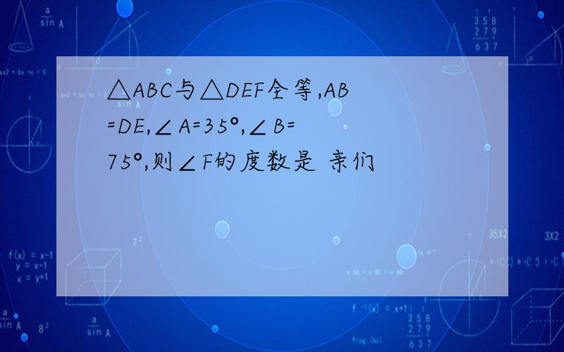 △ABC与△DEF全等,AB=DE,∠A=35°,∠B=75°,则∠F的度数是 亲们