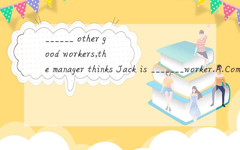 ______ other good workers,the manager thinks Jack is _______worker.A.Compared with;a most satisfied B.Compared to;the most satisfiedC.Comparing to;the more satisfying D.Compared with;a more satisfying第一空应该表示主动,因为句子主语是t