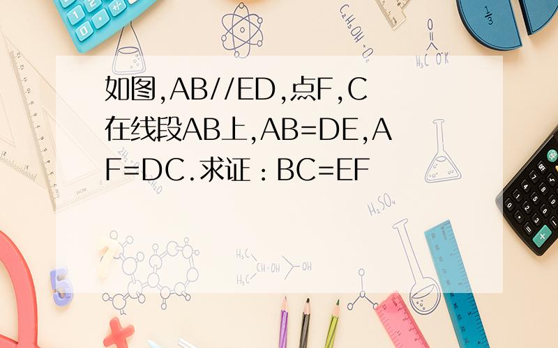 如图,AB//ED,点F,C在线段AB上,AB=DE,AF=DC.求证：BC=EF