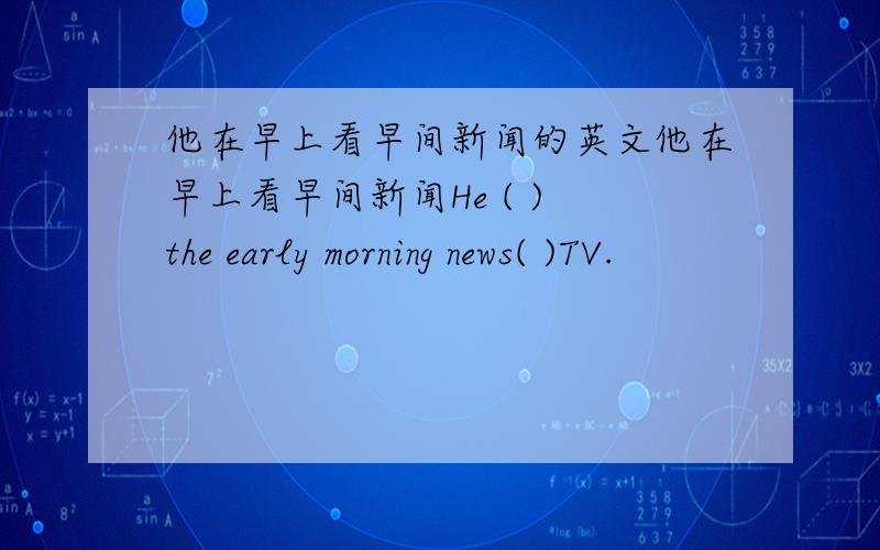 他在早上看早间新闻的英文他在早上看早间新闻He ( ) the early morning news( )TV.