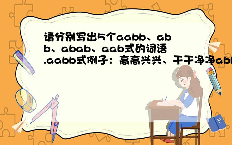 请分别写出5个aabb、abb、abab、aab式的词语.aabb式例子：高高兴兴、干干净净abb式 例子：光溜溜 、亮晶晶abab式例子：考虑考虑、打量打量aab式 例子：呱呱叫 、哗哗响不可和例子重复!