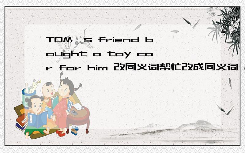 TOM`s friend bought a toy car for him 改同义词帮忙改成同义词 快 快 快