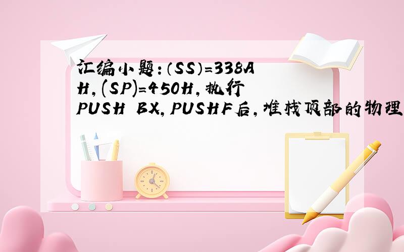 汇编小题：（SS）=338AH,(SP)=450H,执行PUSH BX,PUSHF后,堆栈顶部的物理地址是?设（SS）=338AH,(SP)=450H,执行PUSH BX,PUSHF后,堆栈顶部的物理地址是? 给出解答步骤 谢谢!