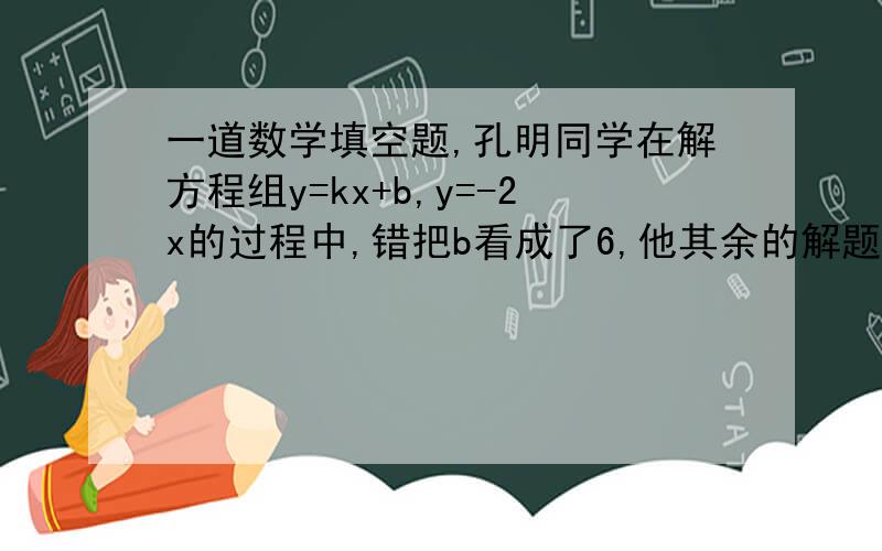 一道数学填空题,孔明同学在解方程组y=kx+b,y=-2x的过程中,错把b看成了6,他其余的解题过程没有出错,解得此方程组的解为x=-1,y=2,又已知直线y=kx+b过点（3,1）,则b的正确值应该是__________．