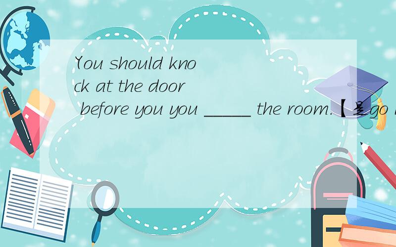 You should knock at the door before you you _____ the room.【是go into 和 enter都行吗?还是?】