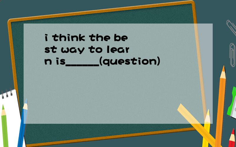 i think the best way to learn is______(question)