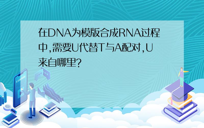 在DNA为模版合成RNA过程中,需要U代替T与A配对,U来自哪里?