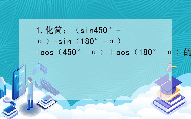 1.化简：（sin450°-α）-sin（180°-α）+cos（450°-α）＋cos（180°-α）的值2.化简：sin（-23/6π）+cos13π/7xtan4π-cos13/3π