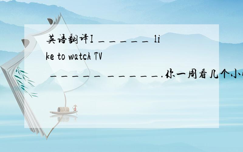 英语翻译I _____ like to watch TV _____ _____.你一周看几个小时电视___________________________________