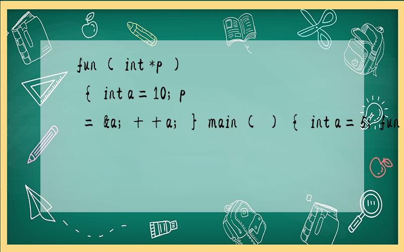 fun ( int *p ) { int a=10; p = &a; ++a; } main ( ) { int a=5; fun (&a); printf (