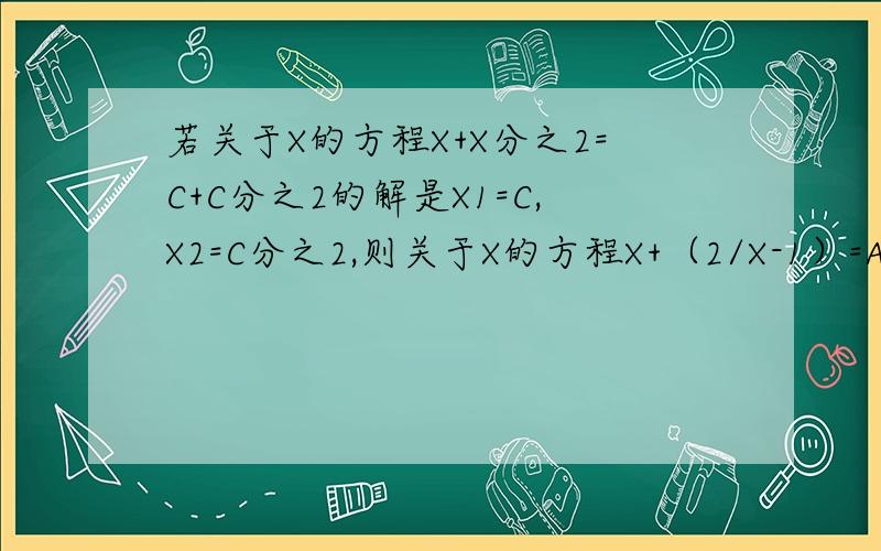 若关于X的方程X+X分之2=C+C分之2的解是X1=C,X2=C分之2,则关于X的方程X+（2/X-1）=A+（2/A-1）的解是多少若关于X的方程X+X分之2=C+C分之2的解是X1=C，X2=C分之2，则关于X的方程X+（2/（X-1））=A+（2/（A-1
