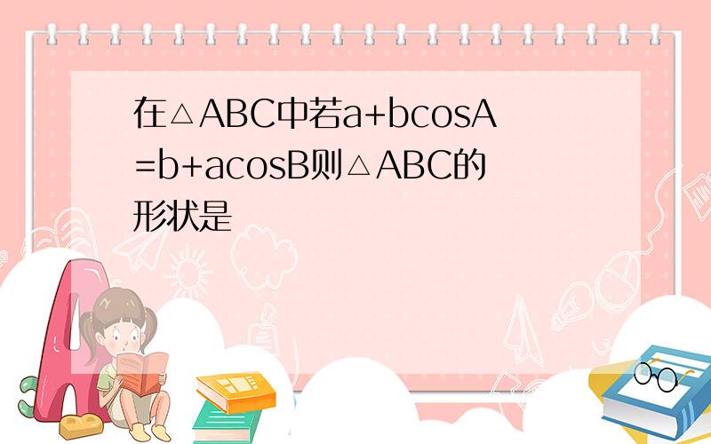 在△ABC中若a+bcosA=b+acosB则△ABC的形状是