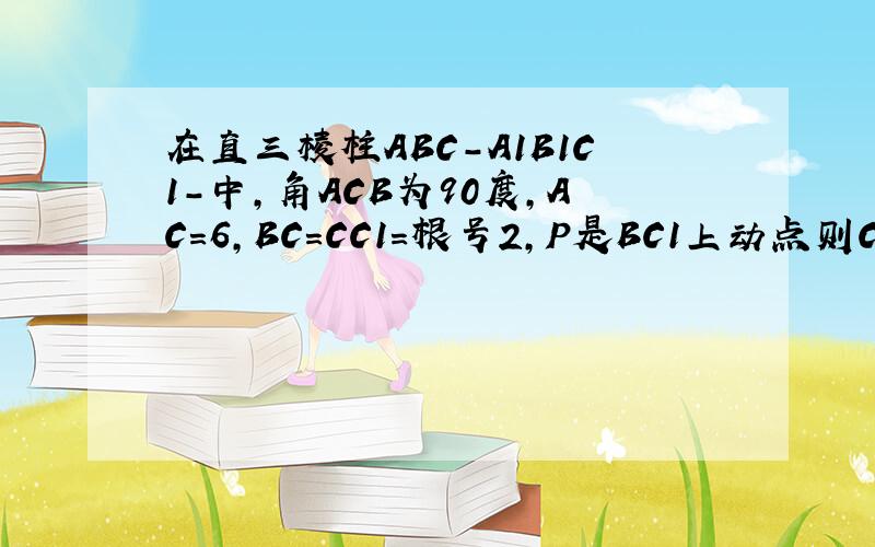 在直三棱柱ABC-A1B1C1-中,角ACB为90度,AC=6,BC=CC1=根号2,P是BC1上动点则CP+PA1的最小值是如图