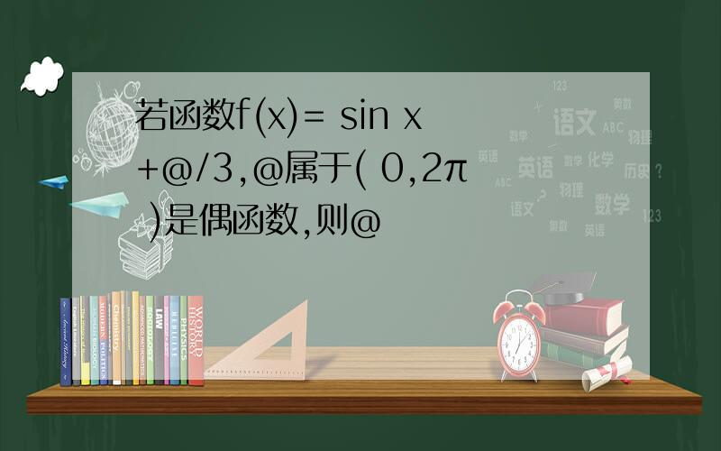 若函数f(x)= sin x+@/3,@属于( 0,2π )是偶函数,则@ 