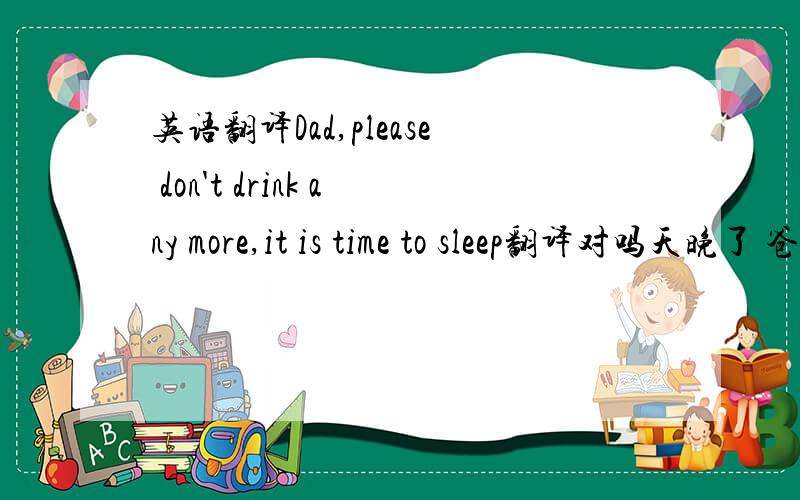 英语翻译Dad,please don't drink any more,it is time to sleep翻译对吗天晚了 爸爸别喝酒了，该睡觉了如何翻译